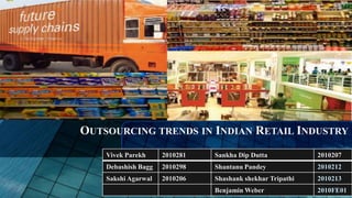 OUTSOURCING TRENDS IN INDIAN RETAIL INDUSTRY
    Vivek Parekh     2010281   Sankha Dip Dutta            2010207
    Debashish Bagg   2010298   Shantanu Pandey             2010212
    Sakshi Agarwal   2010206   Shashank shekhar Tripathi   2010213
                               Benjamin Weber              2010FE01
 