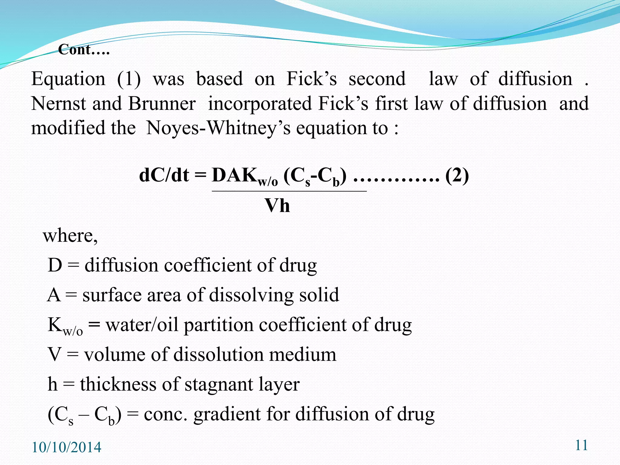 Equation (1) was based on Fick’s second law of diffusion .
Nernst and Brunner incorporated Fick’s first law of diffusion and
modified the Noyes-Whitney’s equation to :
dC/dt = DAKw/o (Cs-Cb) …………. (2)
Vh
where,
D = diffusion coefficient of drug
A = surface area of dissolving solid
Kw/o = water/oil partition coefficient of drug
V = volume of dissolution medium
h = thickness of stagnant layer
(Cs – Cb) = conc. gradient for diffusion of drug
10/10/2014 11
Cont….
 