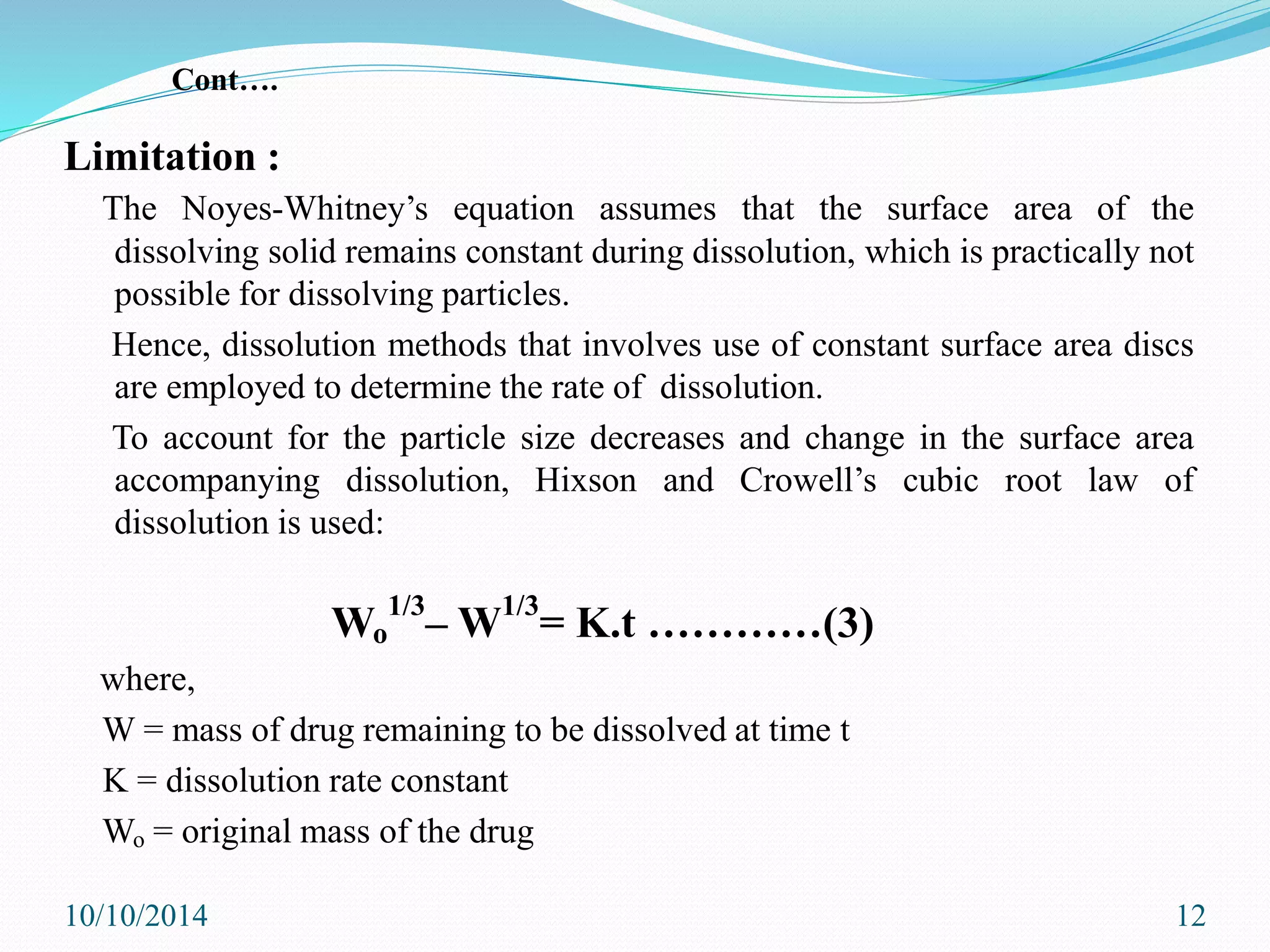 Limitation :
The Noyes-Whitney’s equation assumes that the surface area of the
dissolving solid remains constant during dissolution, which is practically not
possible for dissolving particles.
Hence, dissolution methods that involves use of constant surface area discs
are employed to determine the rate of dissolution.
To account for the particle size decreases and change in the surface area
accompanying dissolution, Hixson and Crowell’s cubic root law of
dissolution is used:
Wo
1/3
– W1/3
= K.t …………(3)
where,
W = mass of drug remaining to be dissolved at time t
K = dissolution rate constant
Wo = original mass of the drug
10/10/2014 12
Cont….
 