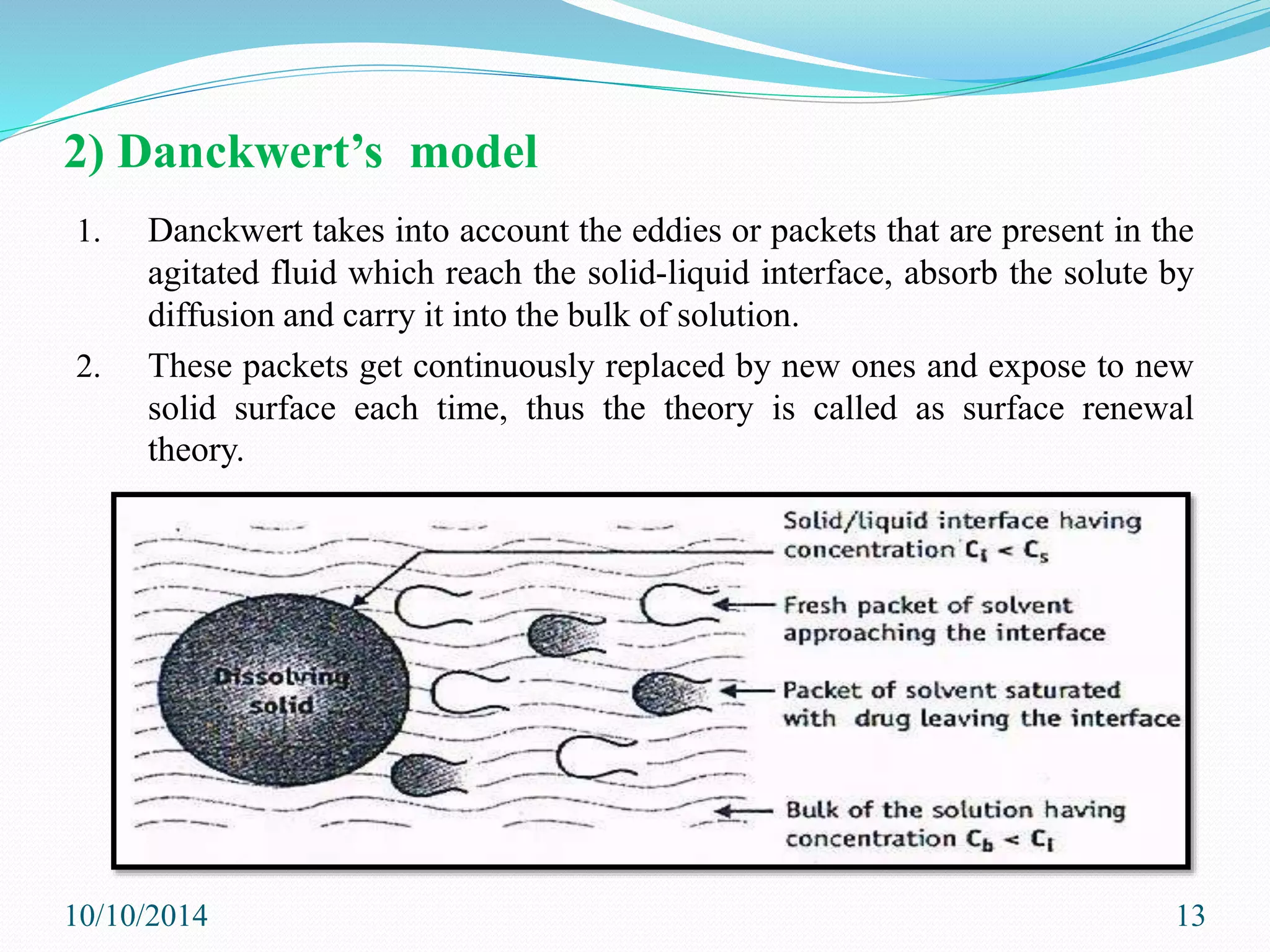 2) Danckwert’s model
1. Danckwert takes into account the eddies or packets that are present in the
agitated fluid which reach the solid-liquid interface, absorb the solute by
diffusion and carry it into the bulk of solution.
2. These packets get continuously replaced by new ones and expose to new
solid surface each time, thus the theory is called as surface renewal
theory.
10/10/2014 13
 