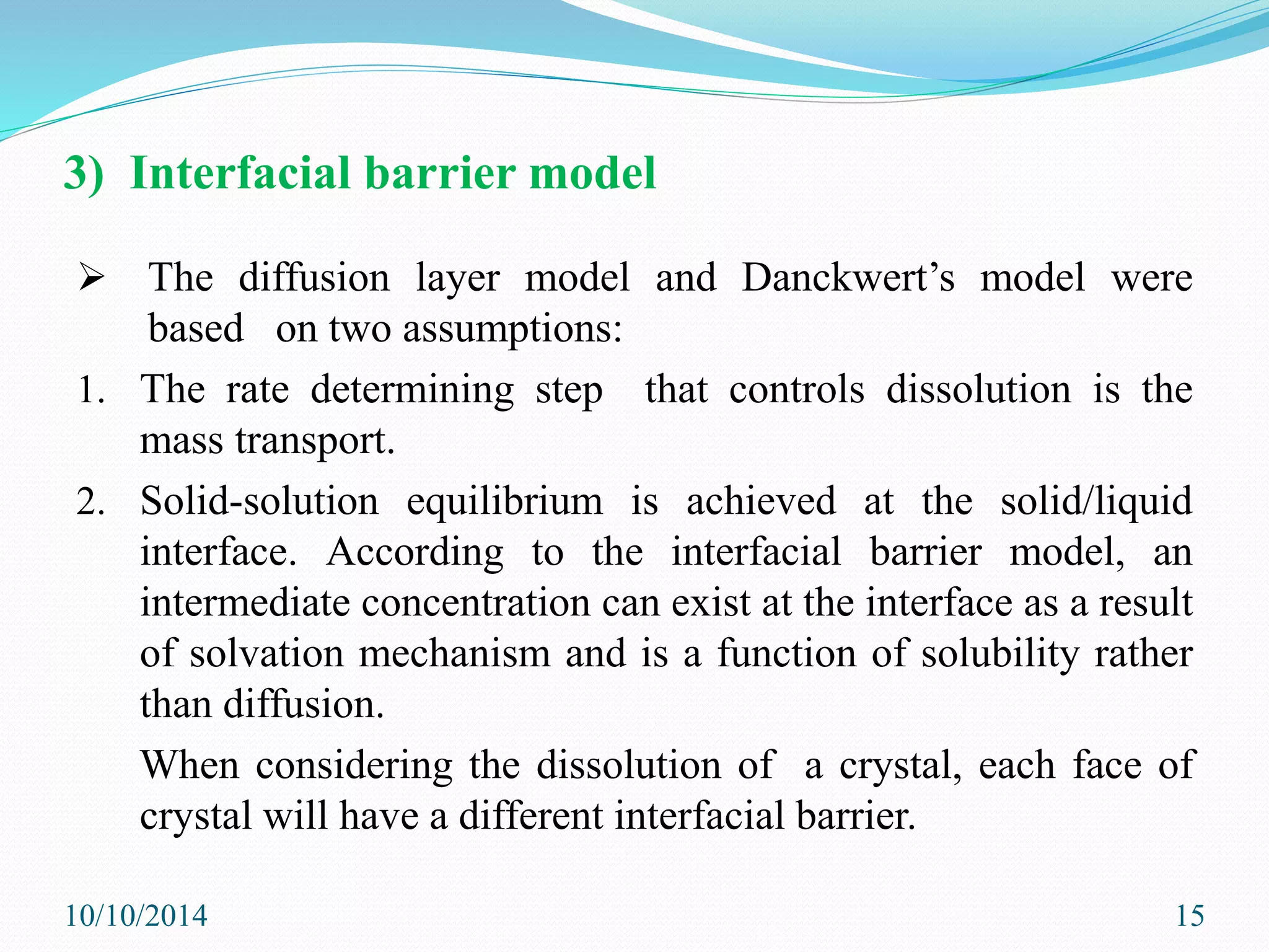 3) Interfacial barrier model
 The diffusion layer model and Danckwert’s model were
based on two assumptions:
1. The rate determining step that controls dissolution is the
mass transport.
2. Solid-solution equilibrium is achieved at the solid/liquid
interface. According to the interfacial barrier model, an
intermediate concentration can exist at the interface as a result
of solvation mechanism and is a function of solubility rather
than diffusion.
When considering the dissolution of a crystal, each face of
crystal will have a different interfacial barrier.
10/10/2014 15
 