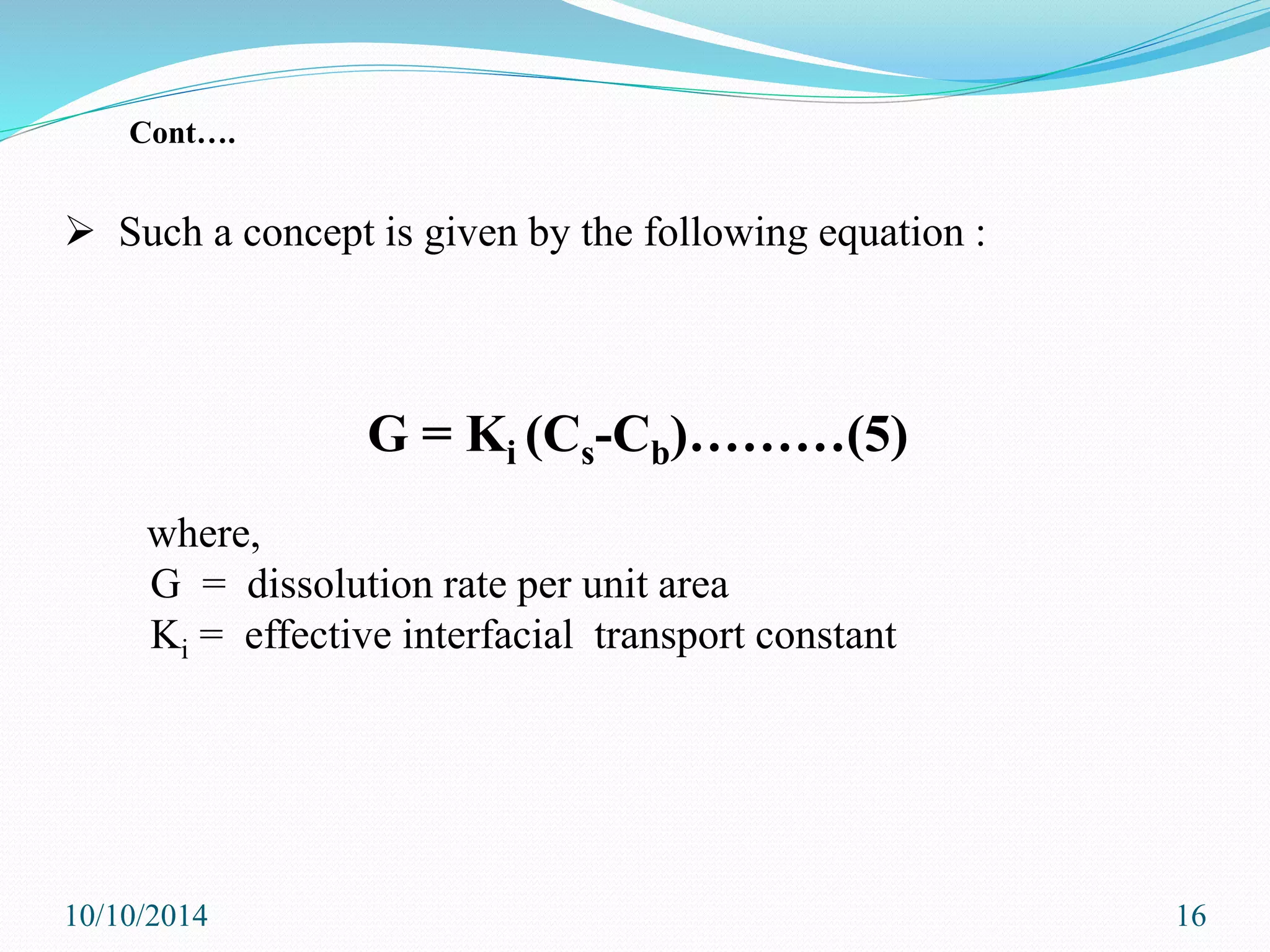  Such a concept is given by the following equation :
G = Ki (Cs-Cb)………(5)
where,
G = dissolution rate per unit area
Ki = effective interfacial transport constant
10/10/2014 16
Cont….
 