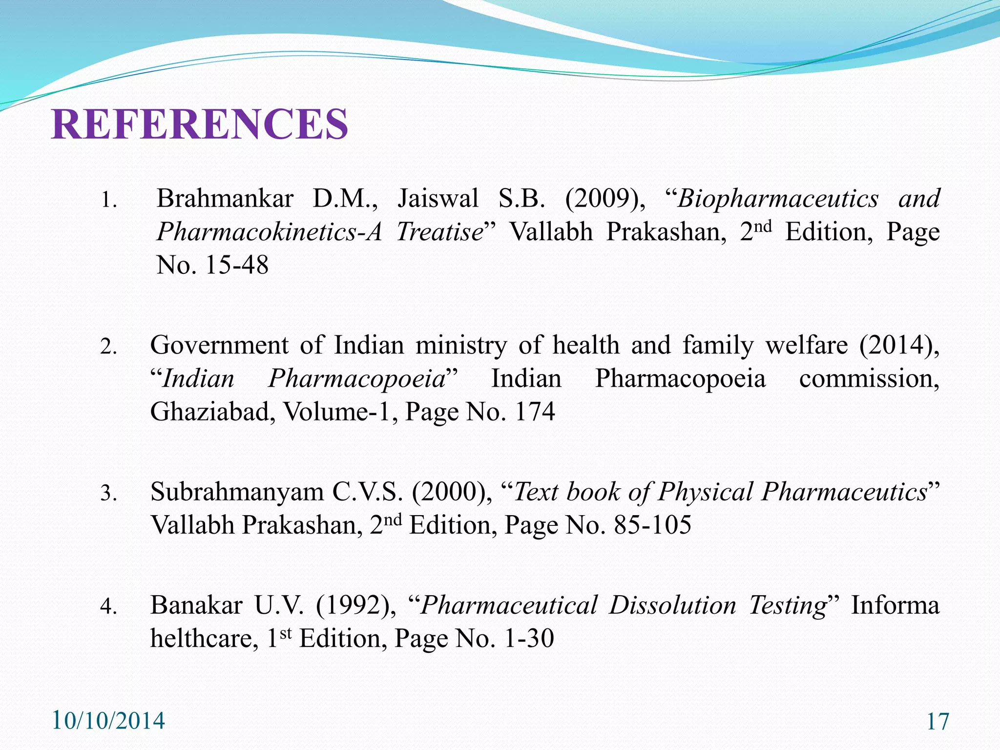 REFERENCES
1. Brahmankar D.M., Jaiswal S.B. (2009), “Biopharmaceutics and
Pharmacokinetics-A Treatise” Vallabh Prakashan, 2nd Edition, Page
No. 15-48
2. Government of Indian ministry of health and family welfare (2014),
“Indian Pharmacopoeia” Indian Pharmacopoeia commission,
Ghaziabad, Volume-1, Page No. 174
3. Subrahmanyam C.V.S. (2000), “Text book of Physical Pharmaceutics”
Vallabh Prakashan, 2nd Edition, Page No. 85-105
4. Banakar U.V. (1992), “Pharmaceutical Dissolution Testing” Informa
helthcare, 1st Edition, Page No. 1-30
10/10/2014 17
 