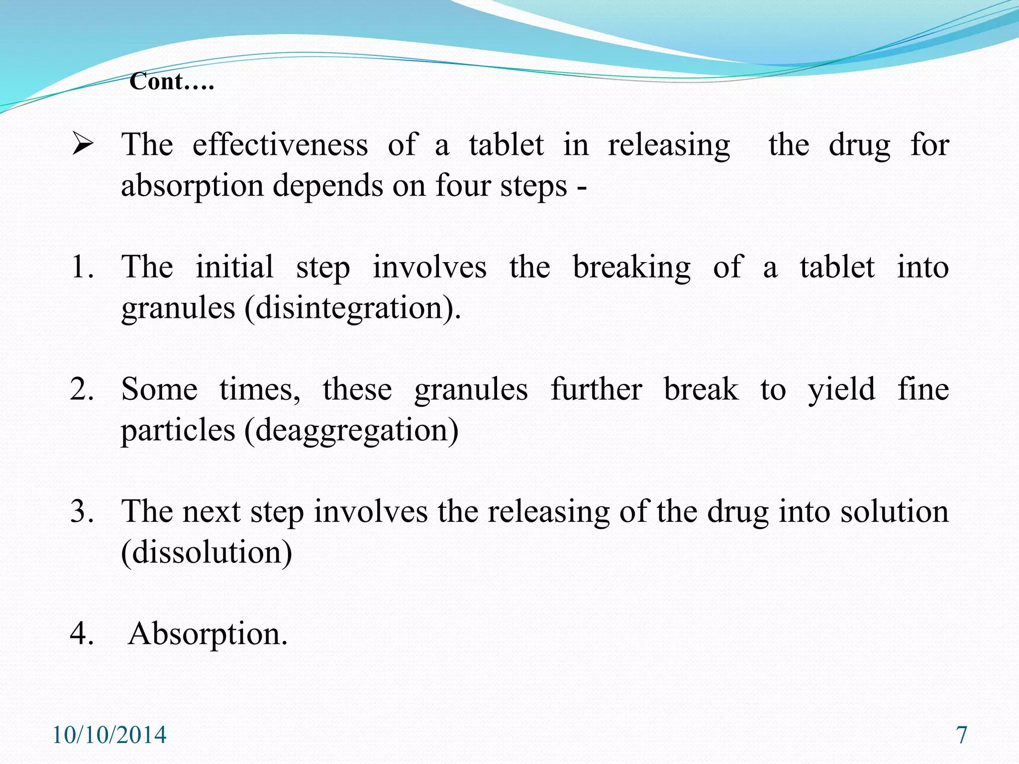  The effectiveness of a tablet in releasing the drug for
absorption depends on four steps -
1. The initial step involves the breaking of a tablet into
granules (disintegration).
2. Some times, these granules further break to yield fine
particles (deaggregation)
3. The next step involves the releasing of the drug into solution
(dissolution)
4. Absorption.
10/10/2014 7
Cont….
 
