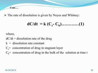  The rate of dissolution is given by Noyes and Whitney:
dC/dt = k (Cs- Cb)…………(1)
where,
dC/dt = dissolution rate of the drug
k = dissolution rate constant
Cs= concentration of drug in stagnant layer
Cb= concentration of drug in the bulk of the solution at time t
10/10/2014 10
Cont….
 