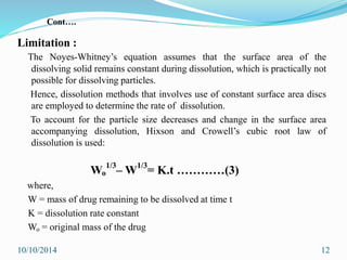 Limitation :
The Noyes-Whitney’s equation assumes that the surface area of the
dissolving solid remains constant during dissolution, which is practically not
possible for dissolving particles.
Hence, dissolution methods that involves use of constant surface area discs
are employed to determine the rate of dissolution.
To account for the particle size decreases and change in the surface area
accompanying dissolution, Hixson and Crowell’s cubic root law of
dissolution is used:
Wo
1/3
– W1/3
= K.t …………(3)
where,
W = mass of drug remaining to be dissolved at time t
K = dissolution rate constant
Wo = original mass of the drug
10/10/2014 12
Cont….
 