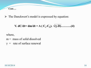  The Danckwert’s model is expressed by equation:
V. dC/dt= dm/dt = A ( Cs-Cb). √(γ.D)……….(4)
where,
m = mass of solid dissolved
γ = rate of surface renewal
10/10/2014 14
Cont….
 