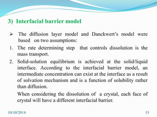 3) Interfacial barrier model
 The diffusion layer model and Danckwert’s model were
based on two assumptions:
1. The rate determining step that controls dissolution is the
mass transport.
2. Solid-solution equilibrium is achieved at the solid/liquid
interface. According to the interfacial barrier model, an
intermediate concentration can exist at the interface as a result
of solvation mechanism and is a function of solubility rather
than diffusion.
When considering the dissolution of a crystal, each face of
crystal will have a different interfacial barrier.
10/10/2014 15
 