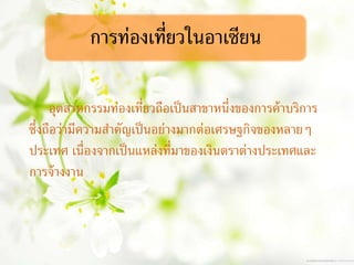 การท่องเที่ยวในอาเซียน
อุตสาหกรรมท่องเที่ยวถือเป็นสาขาหนึ่งของการค้าบริการ
ซึ่งถือว่ามีความสาคัญเป็นอย่างมากต่อเศรษฐกิจของหลายๆ
ประเทศ เนื่องจากเป็นแหล่งที่มาของเงินตราต่างประเทศและ
การจ้างงาน
 