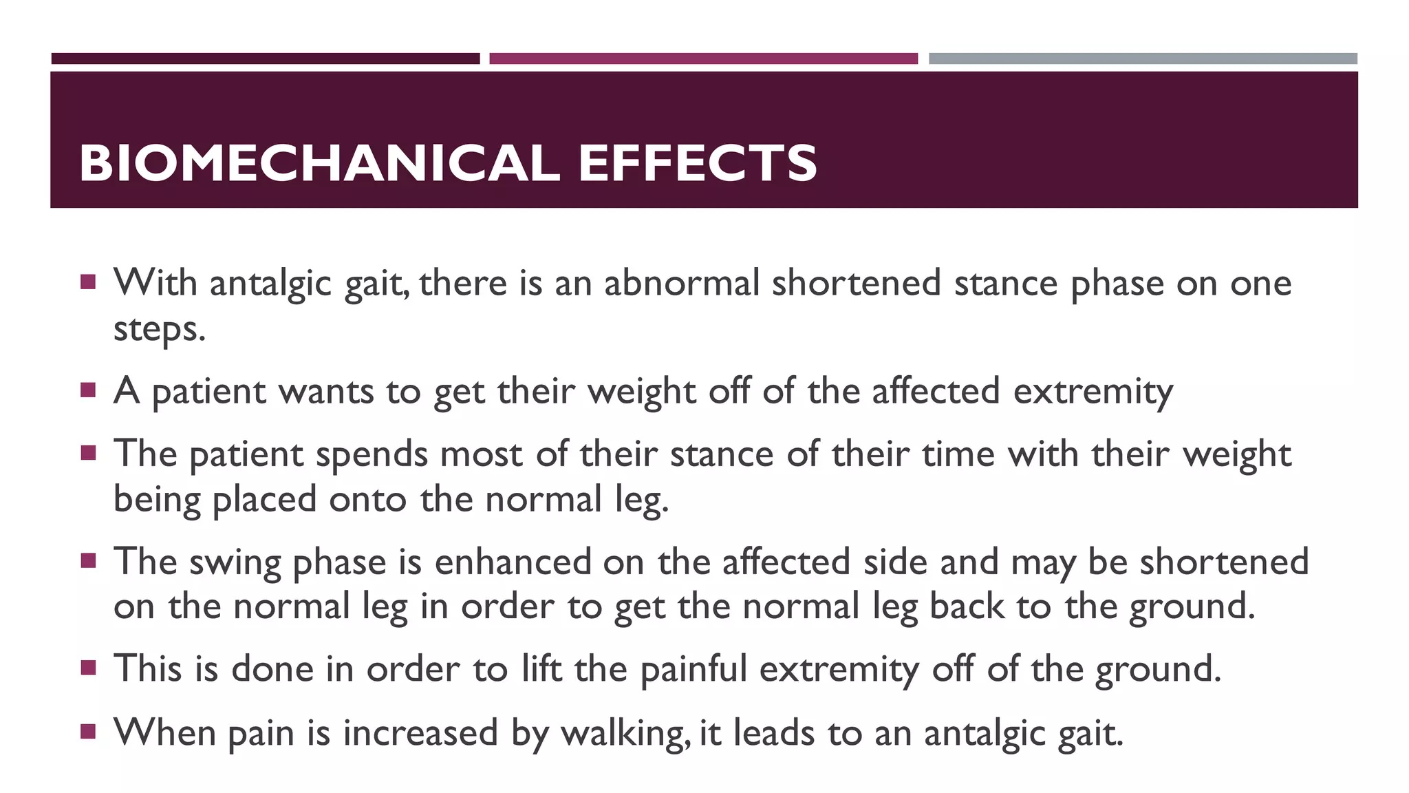 BIOMECHANICAL EFFECTS
 With antalgic gait, there is an abnormal shortened stance phase on one
steps.
 A patient wants to get their weight off of the affected extremity
 The patient spends most of their stance of their time with their weight
being placed onto the normal leg.
 The swing phase is enhanced on the affected side and may be shortened
on the normal leg in order to get the normal leg back to the ground.
 This is done in order to lift the painful extremity off of the ground.
 When pain is increased by walking, it leads to an antalgic gait.
 