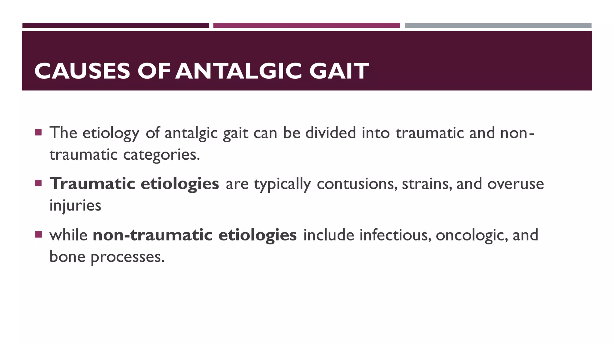CAUSES OF ANTALGIC GAIT
 The etiology of antalgic gait can be divided into traumatic and non-
traumatic categories.
 Traumatic etiologies are typically contusions, strains, and overuse
injuries
 while non-traumatic etiologies include infectious, oncologic, and
bone processes.
 