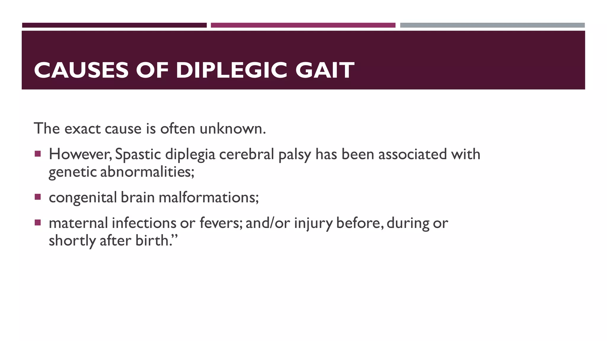 CAUSES OF DIPLEGIC GAIT
The exact cause is often unknown.
 However, Spastic diplegia cerebral palsy has been associated with
genetic abnormalities;
 congenital brain malformations;
 maternal infections or fevers; and/or injury before,during or
shortly after birth.”
 