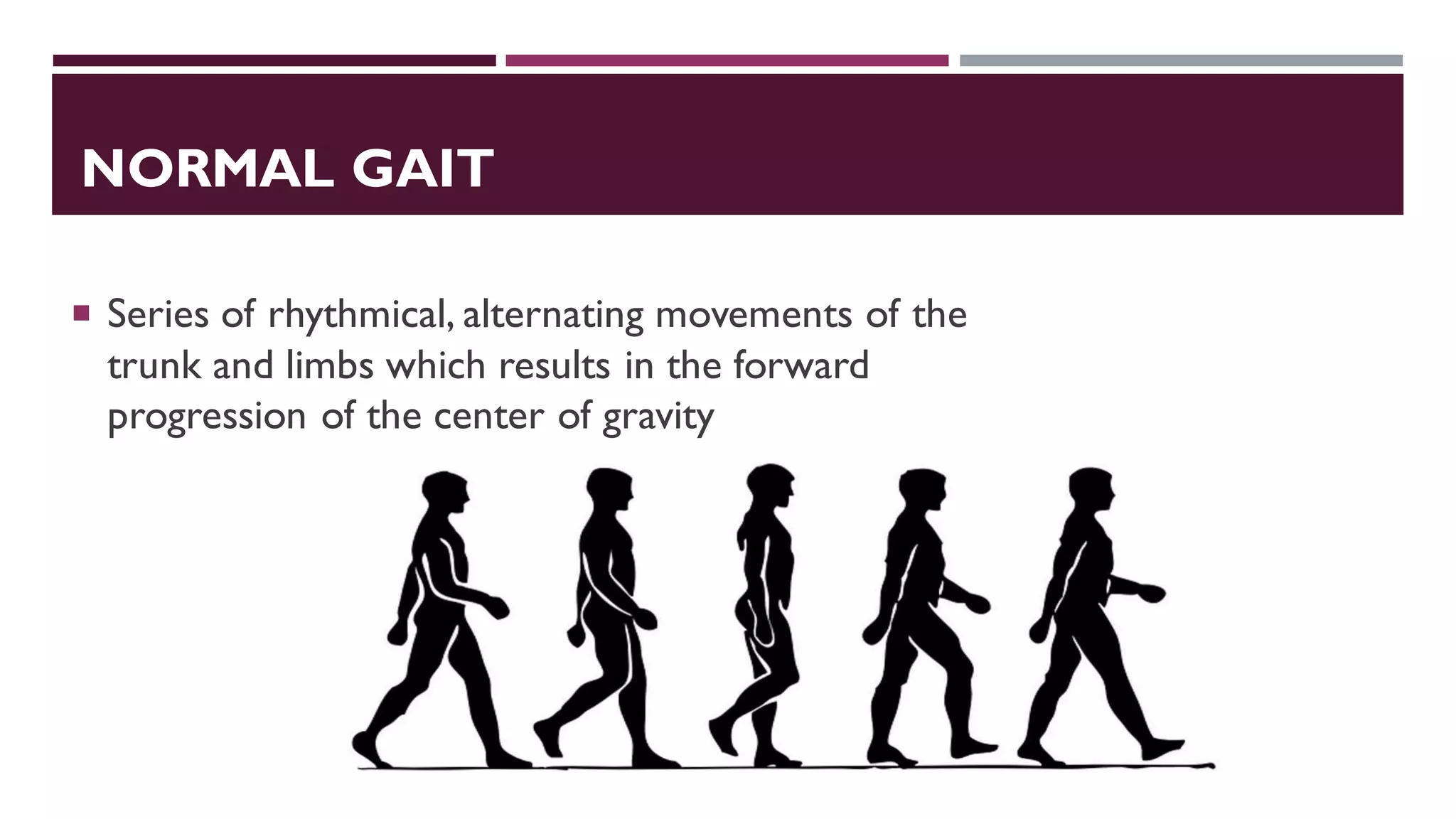 NORMAL GAIT
 Series of rhythmical, alternating movements of the
trunk and limbs which results in the forward
progression of the center of gravity
 