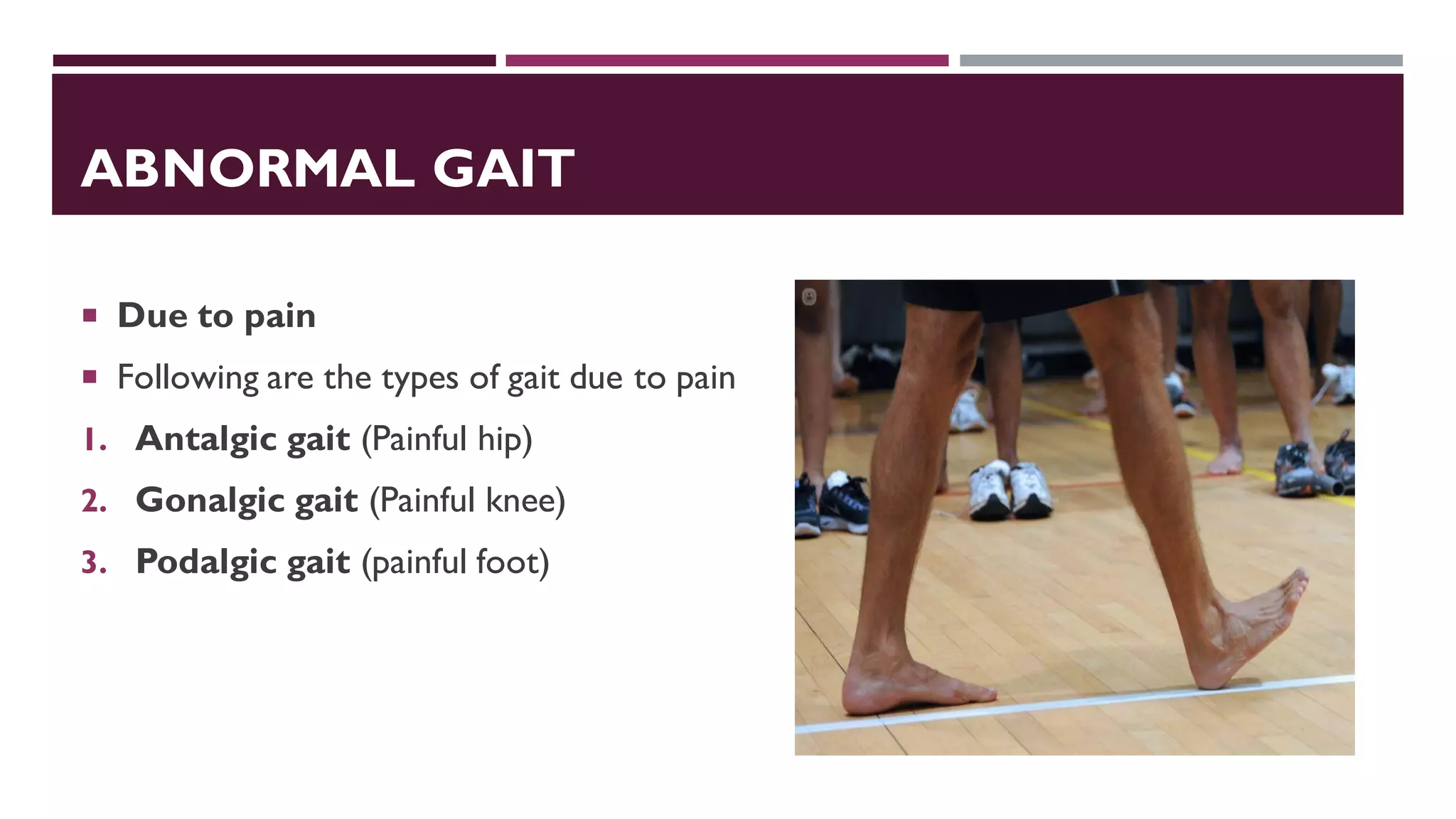 ABNORMAL GAIT
 Due to pain
 Following are the types of gait due to pain
1. Antalgic gait (Painful hip)
2. Gonalgic gait (Painful knee)
3. Podalgic gait (painful foot)
 