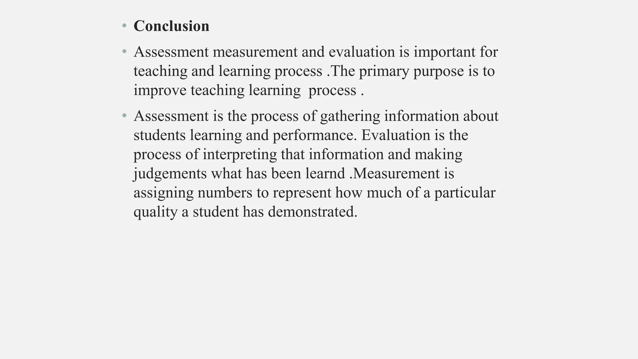 • Conclusion
• Assessment measurement and evaluation is important for
teaching and learning process .The primary purpose is to
improve teaching learning process .
• Assessment is the process of gathering information about
students learning and performance. Evaluation is the
process of interpreting that information and making
judgements what has been learnd .Measurement is
assigning numbers to represent how much of a particular
quality a student has demonstrated.
 