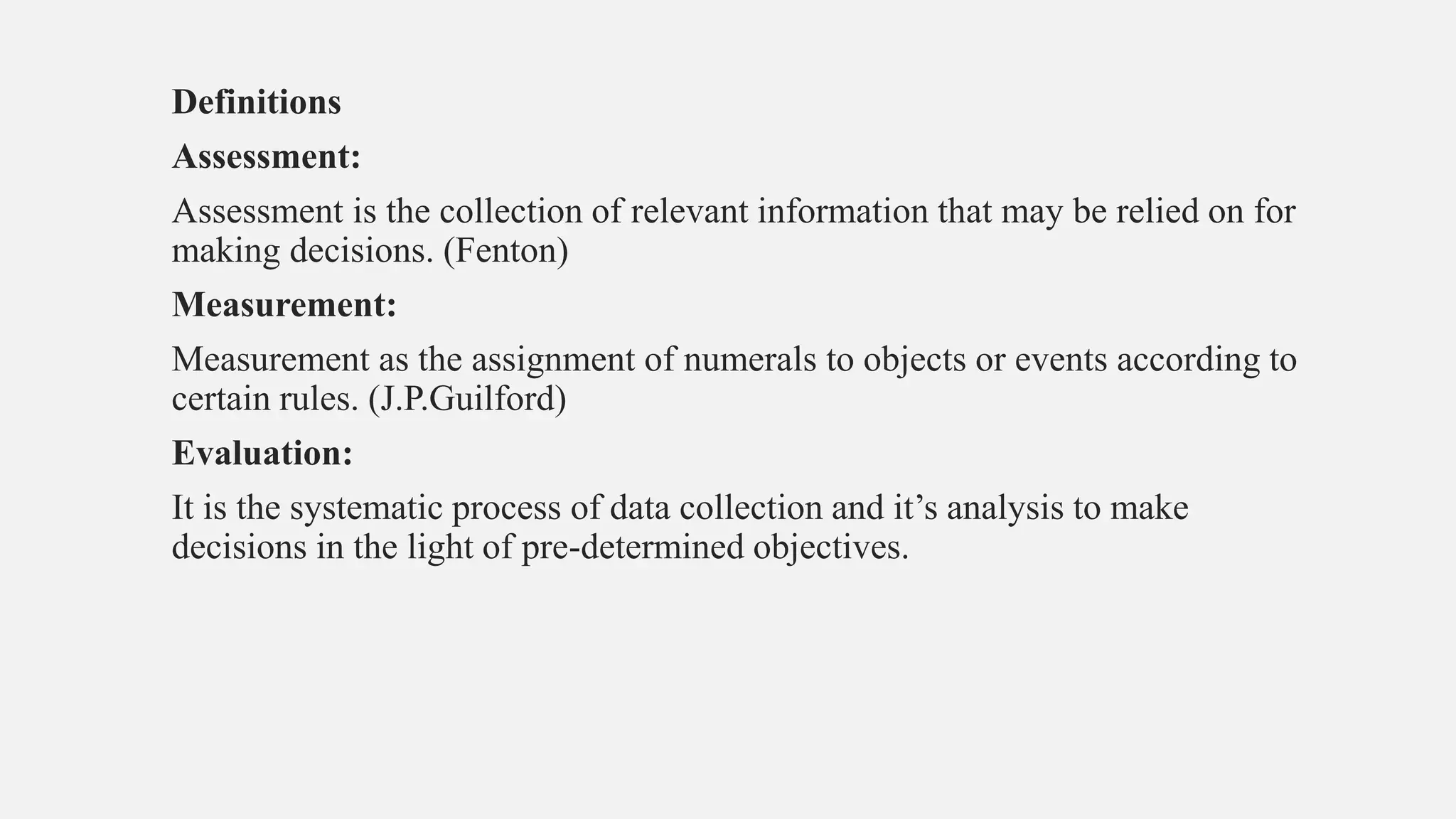 Definitions
Assessment:
Assessment is the collection of relevant information that may be relied on for
making decisions. (Fenton)
Measurement:
Measurement as the assignment of numerals to objects or events according to
certain rules. (J.P.Guilford)
Evaluation:
It is the systematic process of data collection and it’s analysis to make
decisions in the light of pre-determined objectives.
 