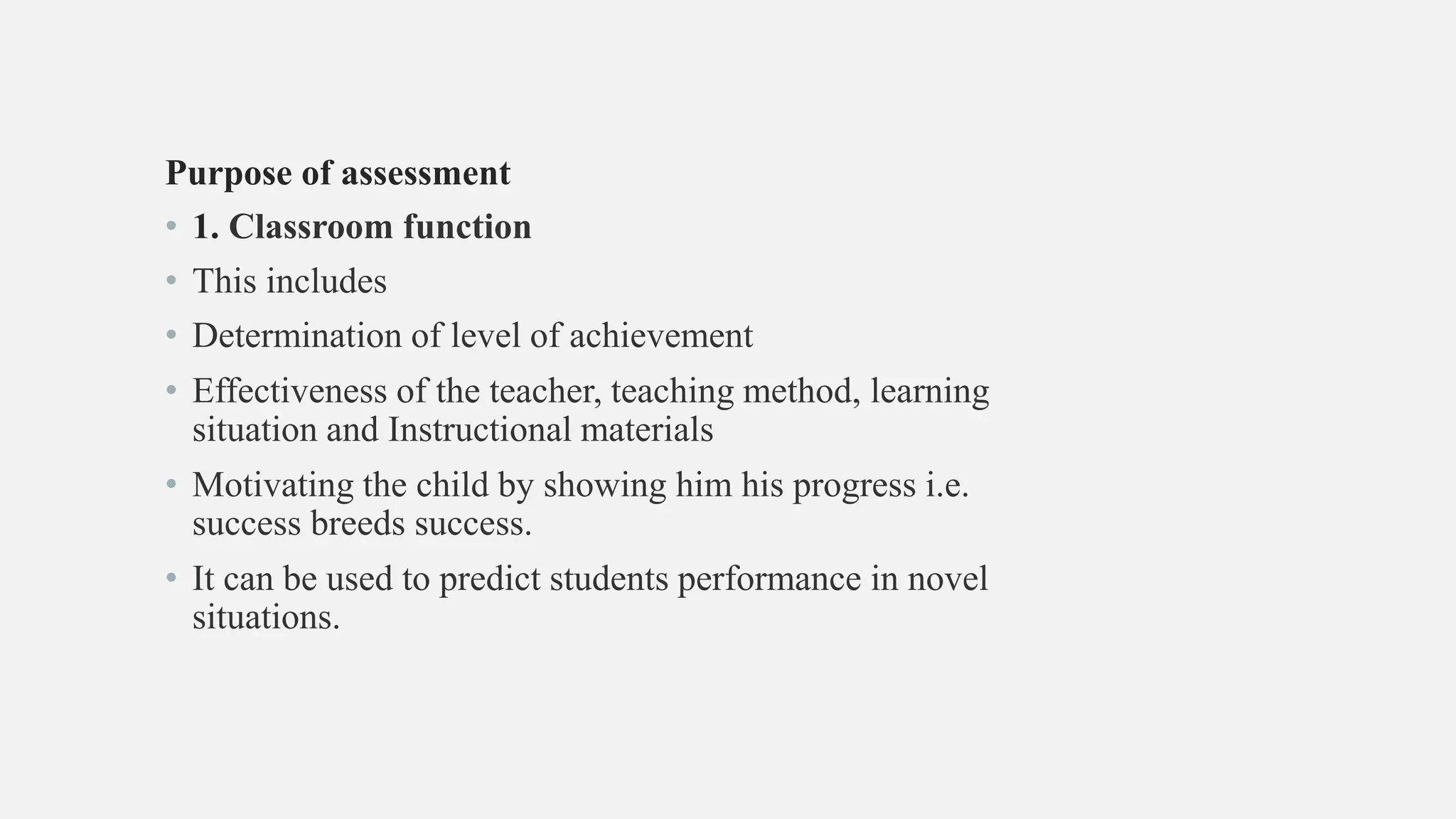 Purpose of assessment
• 1. Classroom function
• This includes
• Determination of level of achievement
• Effectiveness of the teacher, teaching method, learning
situation and Instructional materials
• Motivating the child by showing him his progress i.e.
success breeds success.
• It can be used to predict students performance in novel
situations.
 