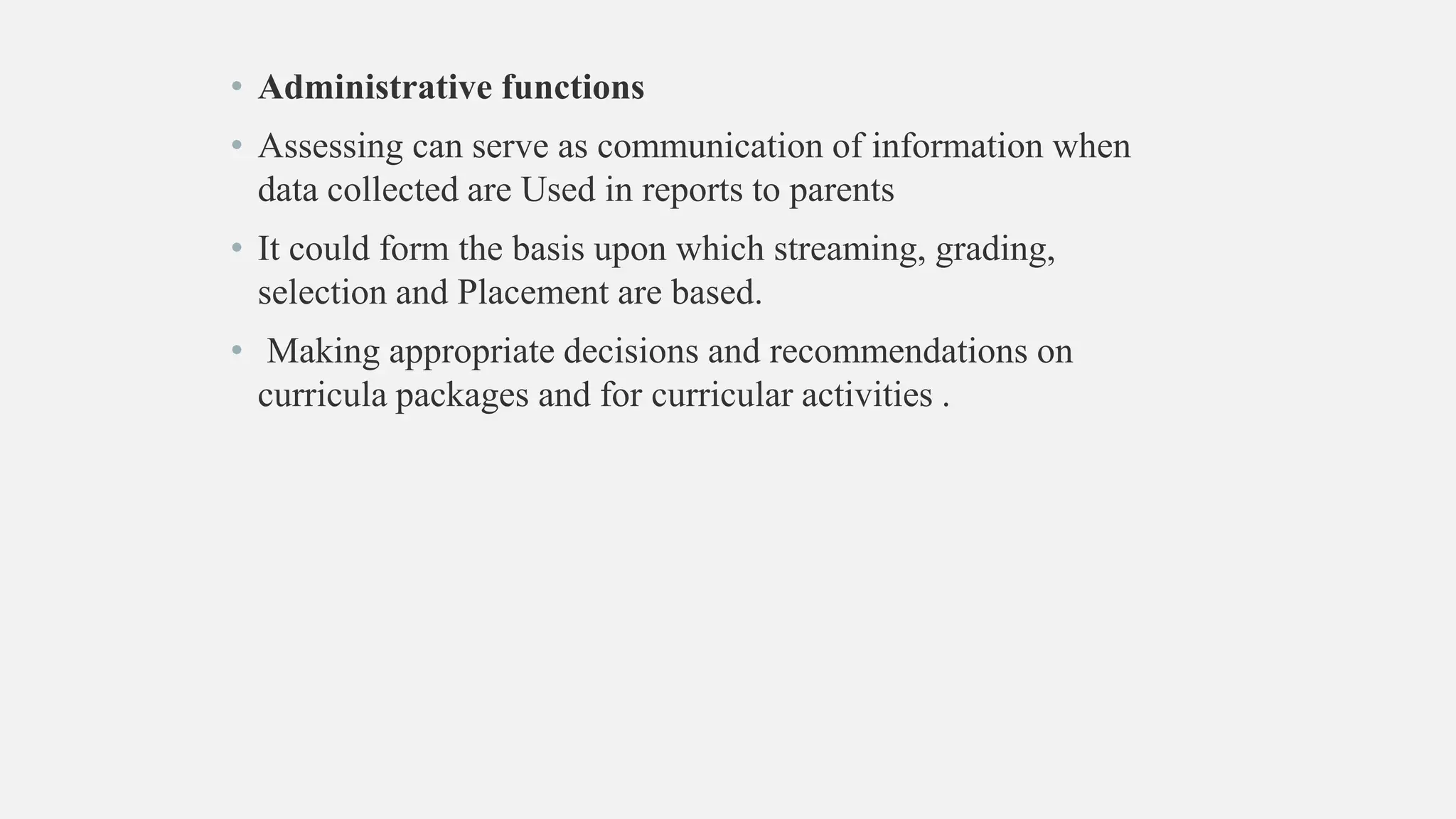 • Administrative functions
• Assessing can serve as communication of information when
data collected are Used in reports to parents
• It could form the basis upon which streaming, grading,
selection and Placement are based.
• Making appropriate decisions and recommendations on
curricula packages and for curricular activities .
 