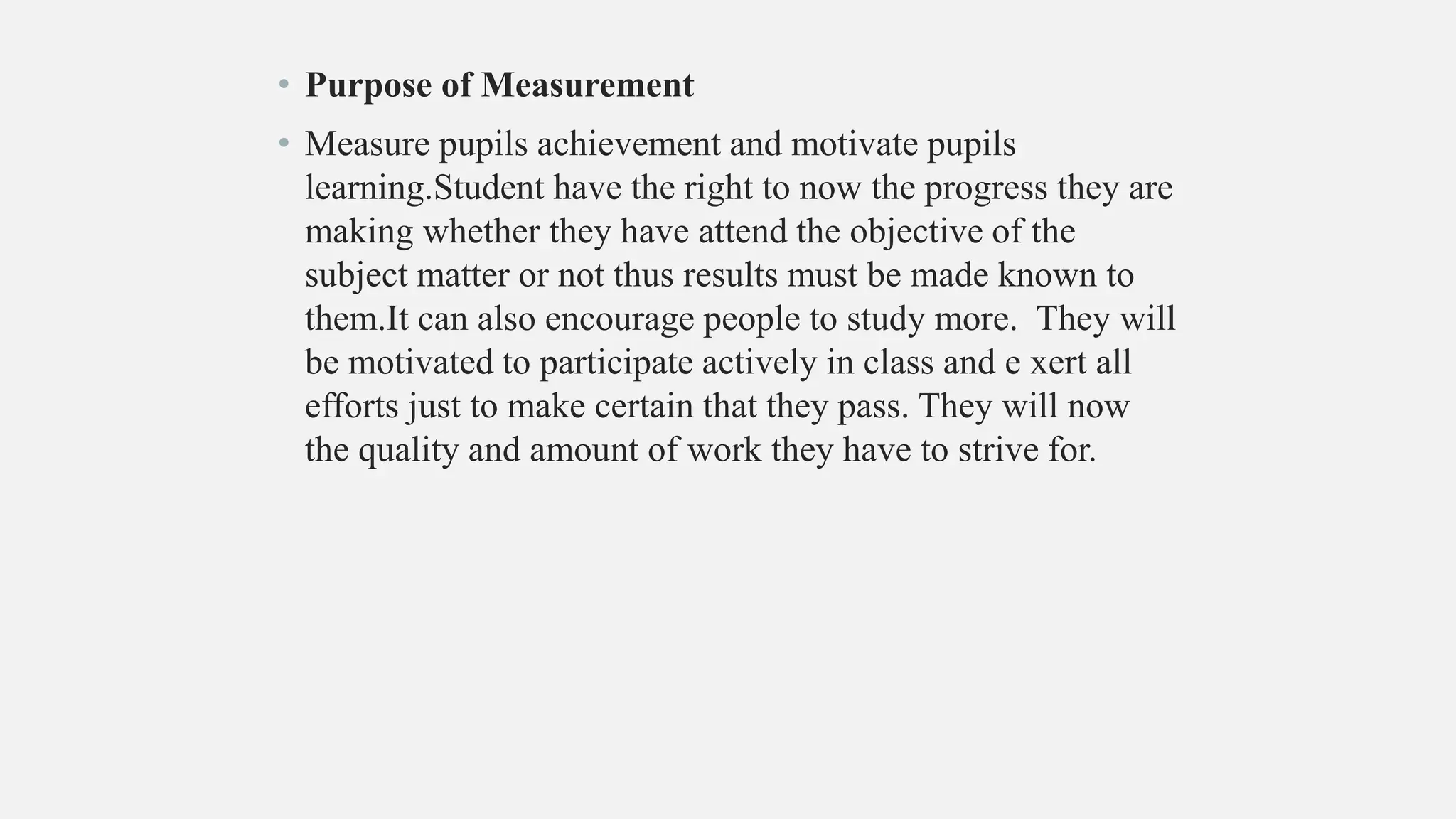 • Purpose of Measurement
• Measure pupils achievement and motivate pupils
learning.Student have the right to now the progress they are
making whether they have attend the objective of the
subject matter or not thus results must be made known to
them.It can also encourage people to study more. They will
be motivated to participate actively in class and e xert all
efforts just to make certain that they pass. They will now
the quality and amount of work they have to strive for.
 
