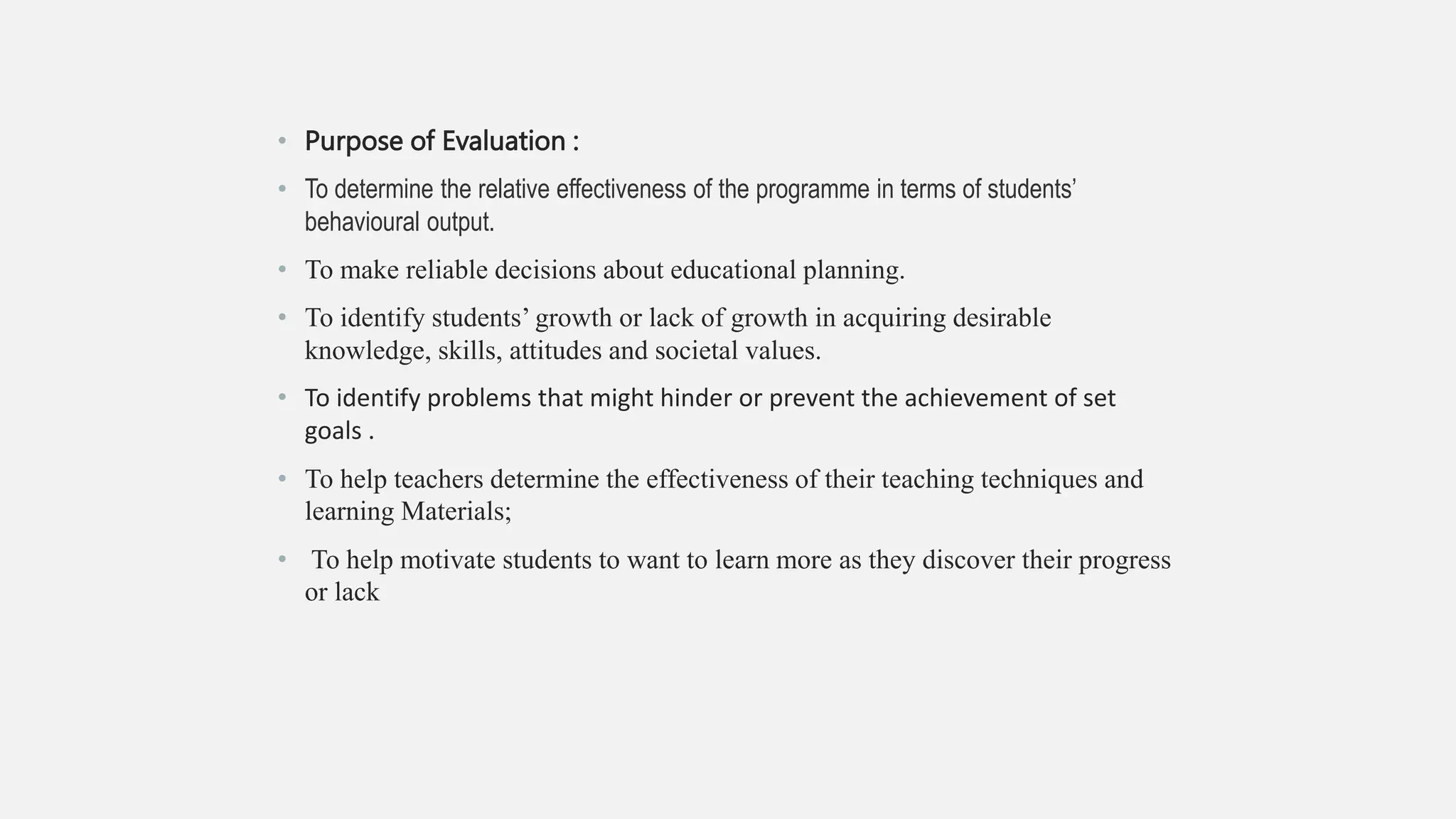 • Purpose of Evaluation :
• To determine the relative effectiveness of the programme in terms of students’
behavioural output.
• To make reliable decisions about educational planning.
• To identify students’ growth or lack of growth in acquiring desirable
knowledge, skills, attitudes and societal values.
• To identify problems that might hinder or prevent the achievement of set
goals .
• To help teachers determine the effectiveness of their teaching techniques and
learning Materials;
• To help motivate students to want to learn more as they discover their progress
or lack
 