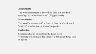 Assessment:
The word assessment is derived for the Latin assidere,
meaning “to sit beside or with” (Wiggins 1993).
Measurement:
The word “measurement” is derived from the Greek word
“metron” which means a limited proportion.
Evaluation:
Evaluation has its origin from the Latin word
“Valupure"which means the value of a particular thing, idea
or action.
 