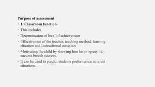 Purpose of assessment
• 1. Classroom function
• This includes
• Determination of level of achievement
• Effectiveness of the teacher, teaching method, learning
situation and Instructional materials
• Motivating the child by showing him his progress i.e.
success breeds success.
• It can be used to predict students performance in novel
situations.
 