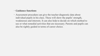 • Guidance functions
• Assessment procedure can give the teacher diagnostic data about
individual pupils in his class. These will show the pupils’ strength,
weaknesses and interests. It can also help to decide on which method to
use or what remedial activities that are necessary. Parents and pupils can
also be rightly guided in terms of career choice.
 