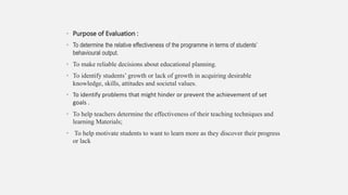 • Purpose of Evaluation :
• To determine the relative effectiveness of the programme in terms of students’
behavioural output.
• To make reliable decisions about educational planning.
• To identify students’ growth or lack of growth in acquiring desirable
knowledge, skills, attitudes and societal values.
• To identify problems that might hinder or prevent the achievement of set
goals .
• To help teachers determine the effectiveness of their teaching techniques and
learning Materials;
• To help motivate students to want to learn more as they discover their progress
or lack
 