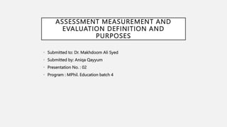 ASSESSMENT MEASUREMENT AND
EVALUATION DEFINITION AND
PURPOSES
• Submitted to: Dr. Makhdoom Ali Syed
• Submitted by: Aniqa Qayyum
• Presentation No. : 02
• Program : MPhil. Education batch 4
 