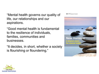 “ Mental health governs our quality of life, our relationships and our aspirations.  “ Good mental health is fundamental to the resilience of individuals, families, communities and businesses.  “ It decides, in short, whether a society is flourishing or floundering.” 