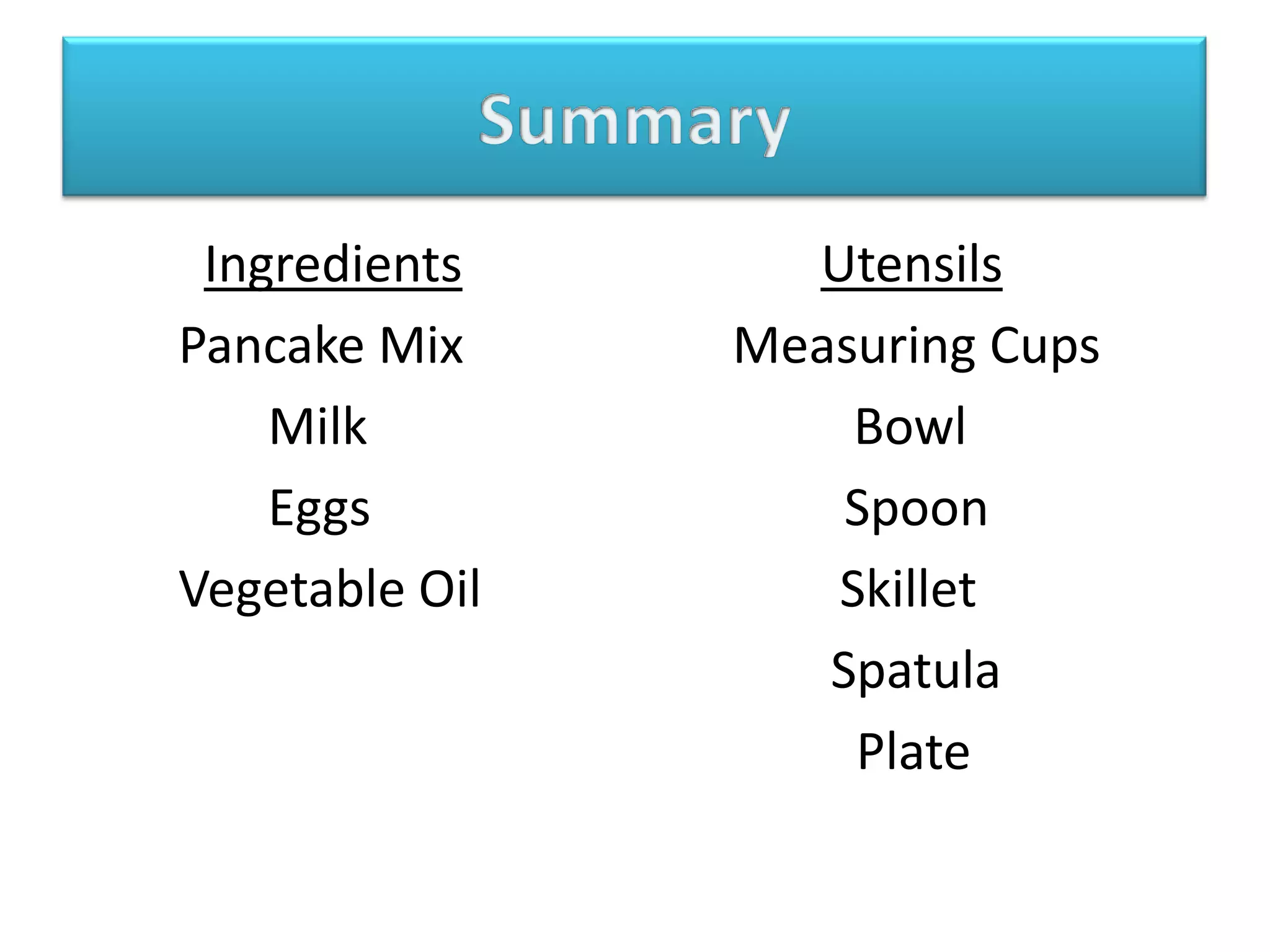 SummaryIngredientsUtensils        Pancake Mix                     Measuring Cups               Milk                                      Bowl               Eggs                                     Spoon        Vegetable Oil                            Skillet                                                           Spatula                                                             Plate