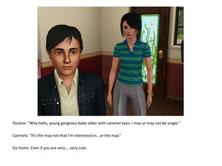 Pauline: “Why hello, young gorgeous baby-sitter with caramel eyes. I may or may not be single.”Carmelo: “It’s the may not that I’m interested in...or the may.”Go home. Even if you are very.....very cute.