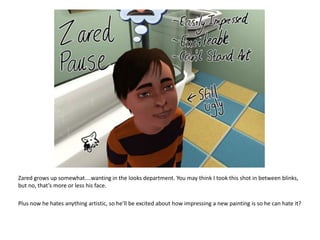 Zared grows up somewhat....wanting in the looks department. You may think I took this shot in between blinks, but no, that’s more or less his face.Plus now he hates anything artistic, so he’ll be excited about how impressing a new painting is so he can hate it?