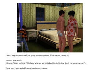 Zared: “Hey Mum and Dad, just going on the computer. What are you two up to?”Pauline: “NOTHING!”Edmund: “Yeah, nothing! I’ll tell you what we weren’t about to do. Getting it on!  No we sure weren’t.These guys could probably use a couple more rooms.