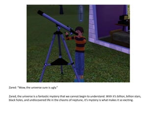 Zared: “Wow, the universe sure is ugly.”Zared, the universe is a fantastic mystery that we cannot begin to understand. With it’s billion, billion stars, black holes, and undiscovered life in the chasms of neptune, it’s mystery is what makes it so exciting.