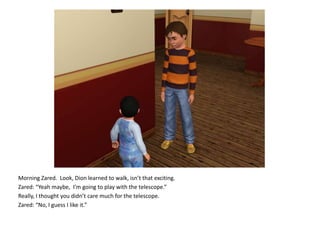 Morning Zared.  Look, Dion learned to walk, isn’t that exciting.Zared: “Yeah maybe,  I’m going to play with the telescope.”Really, I thought you didn’t care much for the telescope.Zared: “No, I guess I like it.”