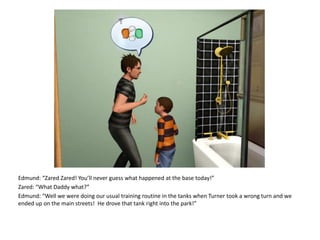 Edmund: “Zared Zared! You’ll never guess what happened at the base today!”Zared: “What Daddy what?”Edmund: “Well we were doing our usual training routine in the tanks when Turner took a wrong turn and we ended up on the main streets!  He drove that tank right into the park!”