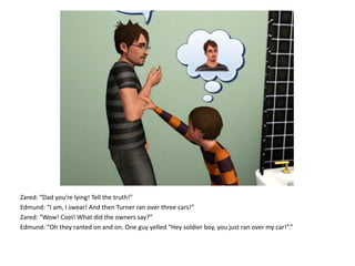 Zared: “Dad you’re lying! Tell the truth!”Edmund: “I am, I swear! And then Turner ran over three cars!”Zared: “Wow! Cool! What did the owners say?”Edmund: “Oh they ranted on and on. One guy yelled “Hey soldier boy, you just ran over my car!”.”