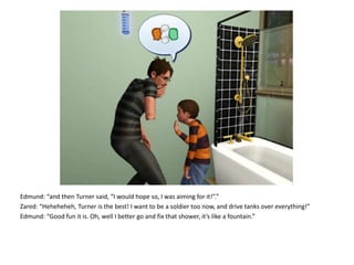 Edmund: “and then Turner said, “I would hope so, I was aiming for it!”.”Zared: “Heheheheh, Turner is the best! I want to be a soldier too now, and drive tanks over everything!”Edmund: “Good fun it is. Oh, well I better go and fix that shower, it’s like a fountain.”