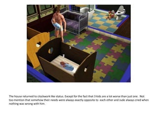 The house returned to clockwork like status. Except for the fact that 3 kids are a lot worse than just one.  Not too mention that somehow their needs were always exactly opposite to  each other and Jude always cried when nothing was wrong with him.