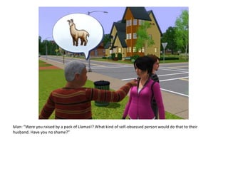 Man: “Were you raised by a pack of Llamas!? What kind of self-obsessed person would do that to their husband. Have you no shame?”