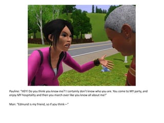 Pauline: “HEY! Do you think you know me?! I certainly don’t know who you are. You come to MY party, and enjoy MY hospitality and then you march over like you know all about me!”Man: “Edmund is my friend, so if you think—”