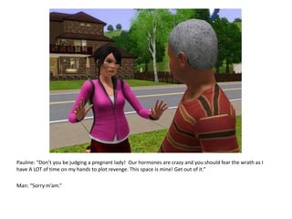 Pauline: “Don’t you be judging a pregnant lady!  Our hormones are crazy and you should fear the wrath as I have A LOT of time on my hands to plot revenge. This space is mine! Get out of it.”Man: “Sorry m’am.”