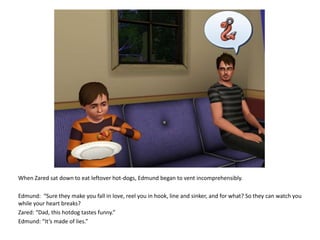 When Zared sat down to eat leftover hot-dogs, Edmund began to vent incomprehensibly. Edmund:  “Sure they make you fall in love, reel you in hook, line and sinker, and for what? So they can watch you while your heart breaks?Zared: “Dad, this hotdog tastes funny.”Edmund: “It’s made of lies.”