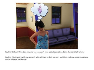 Pauline! It’s been three days now and you two won’t even look at each other. Get in there and talk to him.Pauline: “Don’t worry, with my womanly wiles all I have to do is say sorry and lift an eyebrow very provocatively and he’ll forgive me like that.”