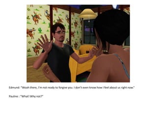 Edmund: “Woahthere, I’m not ready to forgive you. I don’t even know how I feel about us right now.”Pauline : “What! Why not?”