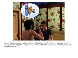 Pauline:  “And I love you, you spiky headed moron! Why do you think I’m still here, trying to  get past this quickly without making a fuss.  You think I would sit here and take this abuse, I try to make things better and you get all up in my –”