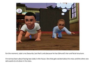 For the moment, Jude is my favourite, but that’s only because he has Edmund’s hair and facial structure.I’m not too keen about having two slobs in the house. One that gets excited about his mess and the other one who wants to sit alone in his mess.