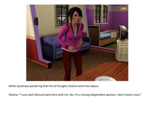 While Zared was pondering that line of thought, Pauline went into labour.Pauline: “I sure wish Edmund were here with me. No, I’m a strong independent woman, I don’t need a man.”