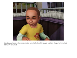 Zared always has an evil smirk on his face when he looks at his younger brothers.  Maybe he thinks he’s Edmund’s favourite?